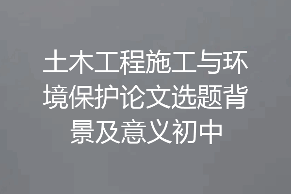 土木工程施工与环境保护论文选题背景及意义初中