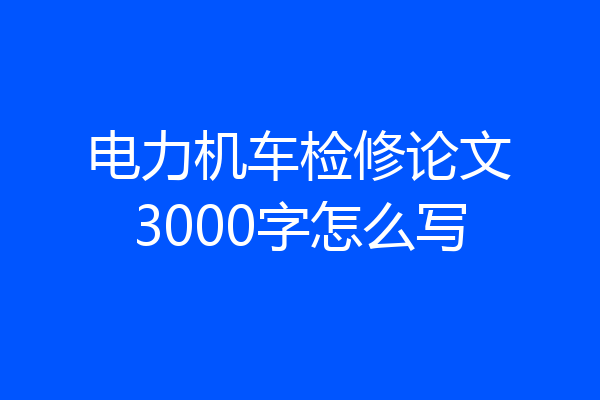 电力机车检修论文3000字怎么写