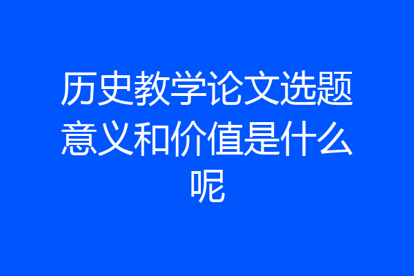 历史教学论文选题意义和价值是什么呢