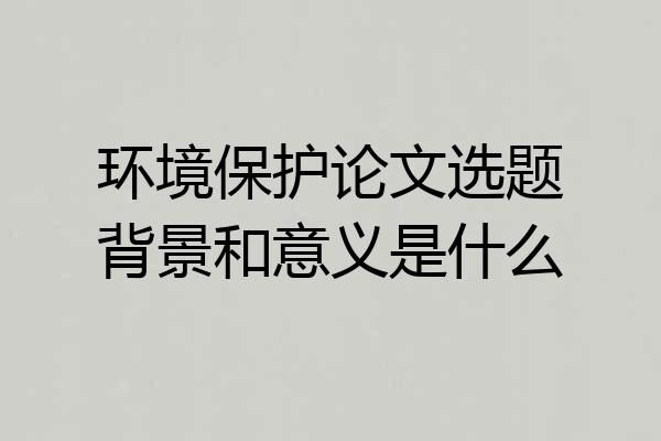 环境保护论文选题背景和意义是什么