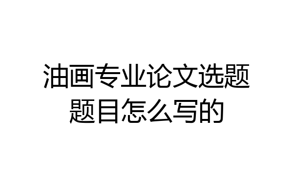 油画专业论文选题题目怎么写的