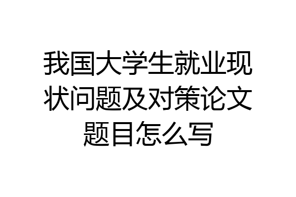 我国大学生就业现状问题及对策论文题目怎么写