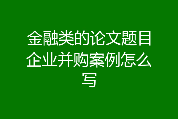 金融类的论文题目企业并购案例怎么写