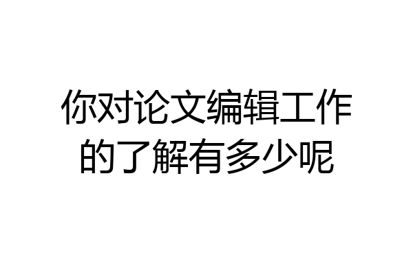 你对论文编辑工作的了解有多少呢