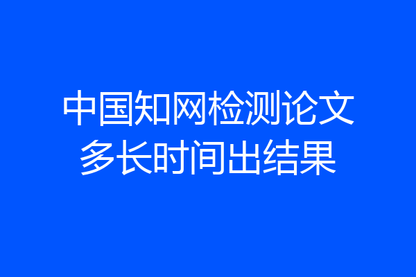 中国知网检测论文多长时间出结果