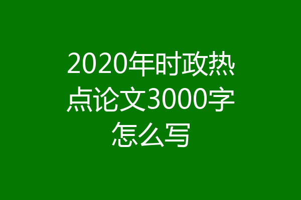 2020年时政热点论文3000字怎么写