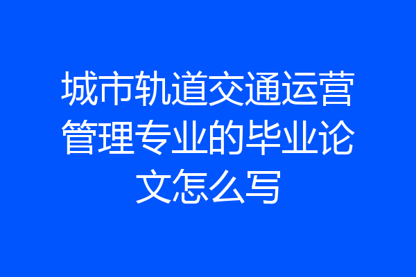 城市轨道交通运营管理专业的毕业论文怎么写