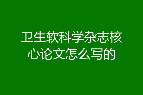 卫生软科学杂志核心论文怎么写的