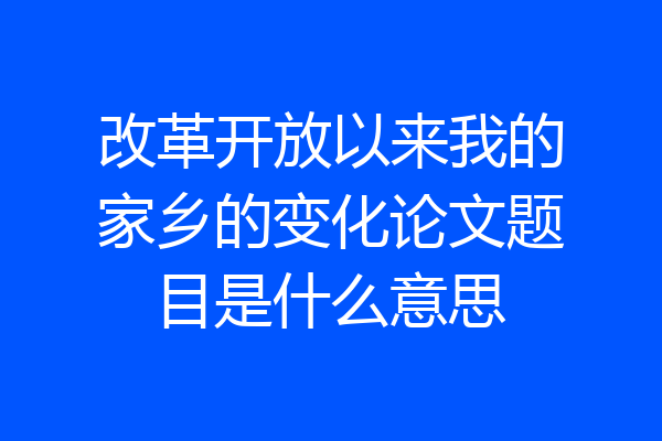 改革开放以来我的家乡的变化论文题目是什么意思