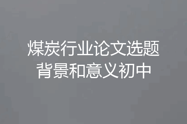 煤炭行业论文选题背景和意义初中