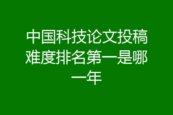 中国科技论文投稿难度排名第一是哪一年