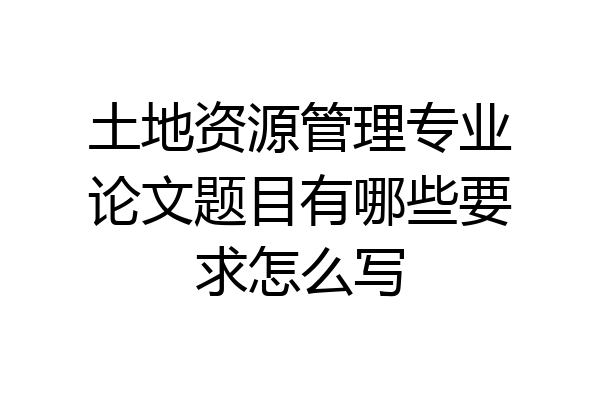 土地资源管理专业论文题目有哪些要求怎么写