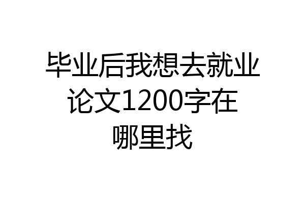 毕业后我想去就业论文1200字在哪里找