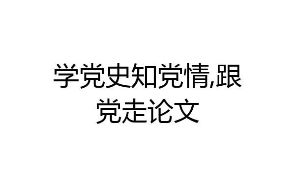学党史知党情,跟党走论文