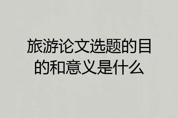 旅游论文选题的目的和意义是什么