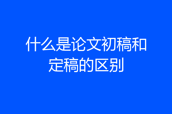 什么是论文初稿和定稿的区别