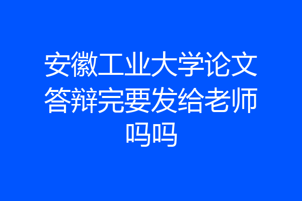 安徽工业大学论文答辩完要发给老师吗吗