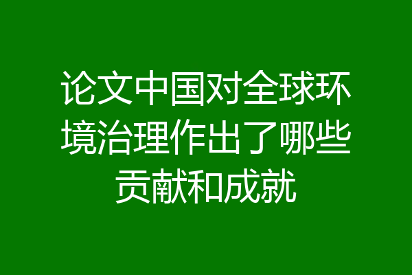 论文中国对全球环境治理作出了哪些贡献和成就