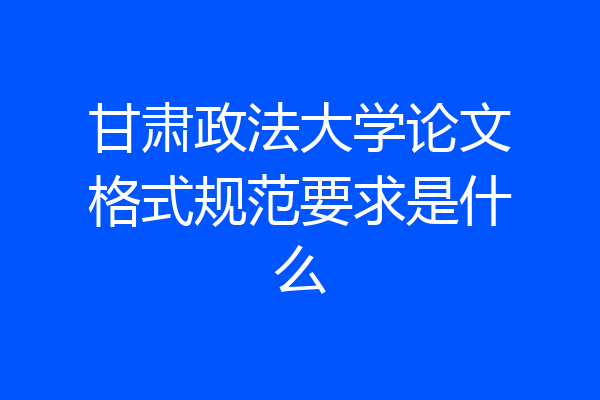 甘肃政法大学论文格式规范要求是什么