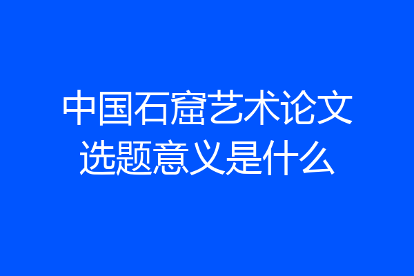 中国石窟艺术论文选题意义是什么