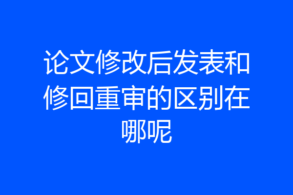 论文修改后发表和修回重审的区别在哪呢
