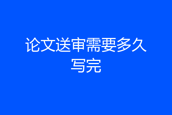 论文送审需要多久写完
