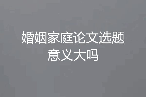 婚姻家庭论文选题意义大吗