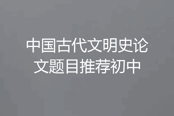 中国古代文明史论文题目推荐初中