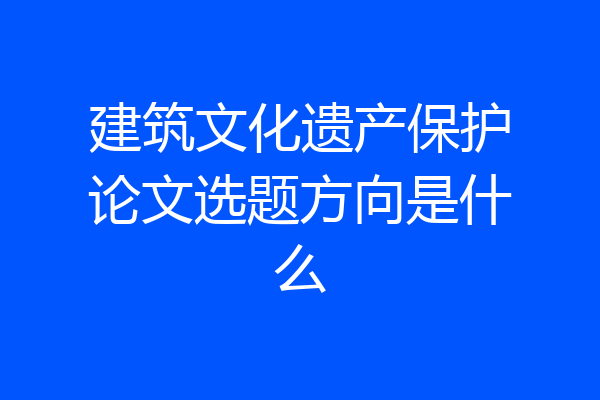 建筑文化遗产保护论文选题方向是什么