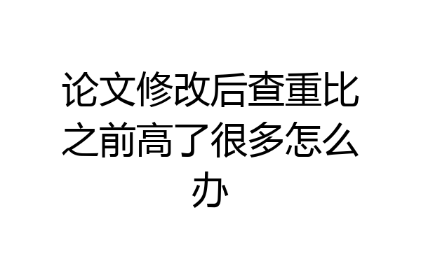论文修改后查重比之前高了很多怎么办