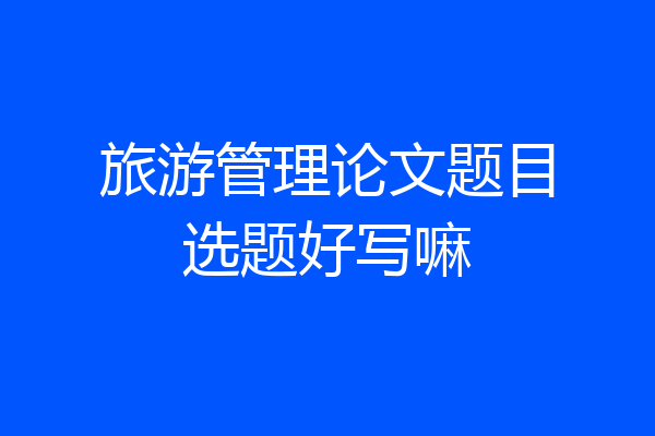 旅游管理论文题目选题好写嘛