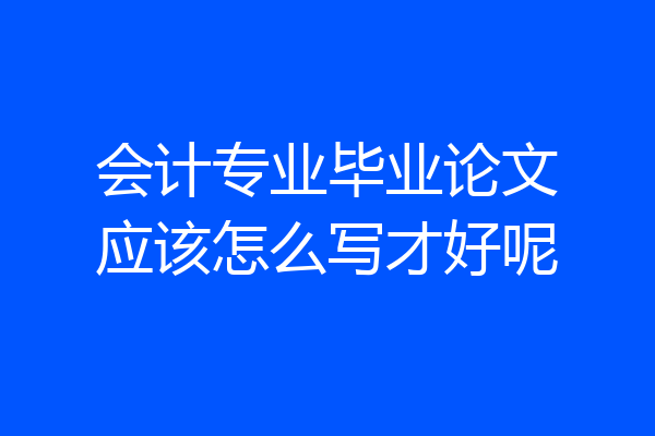 会计专业毕业论文应该怎么写才好呢