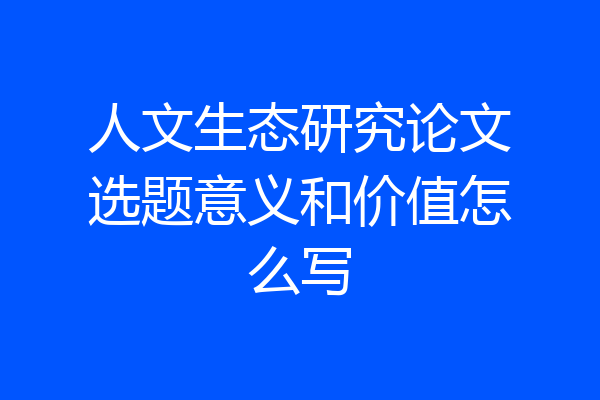 人文生态研究论文选题意义和价值怎么写