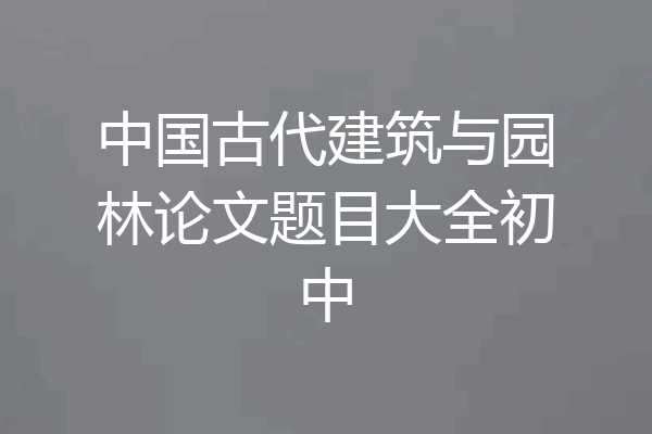 中国古代建筑与园林论文题目大全初中