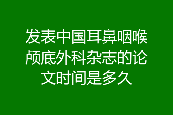 发表中国耳鼻咽喉颅底外科杂志的论文时间是多久