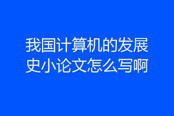 我国计算机的发展史小论文怎么写啊
