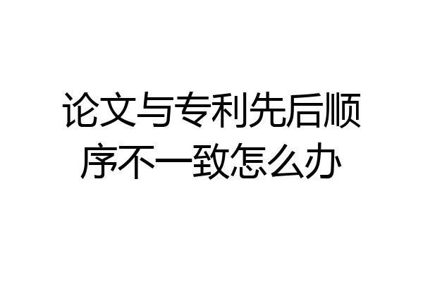 论文与专利先后顺序不一致怎么办