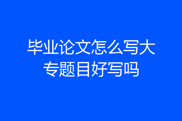 毕业论文怎么写大专题目好写吗