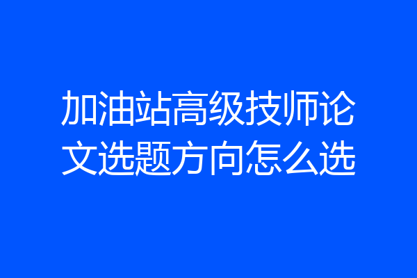 加油站高级技师论文选题方向怎么选