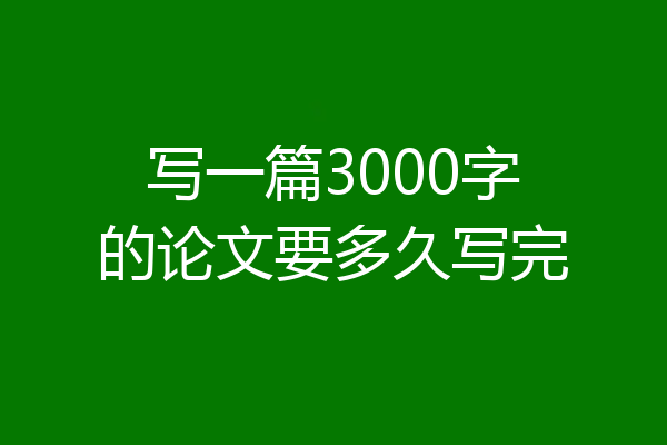 写一篇3000字的论文要多久写完