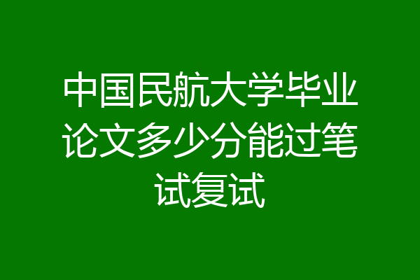 中国民航大学毕业论文多少分能过笔试复试