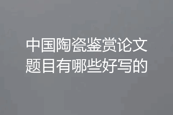 中国陶瓷鉴赏论文题目有哪些好写的
