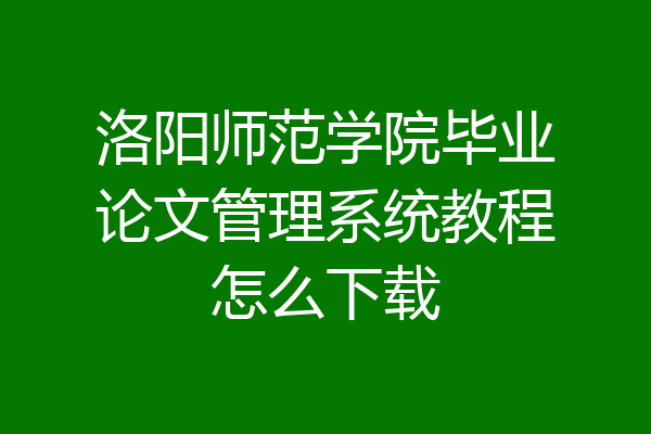 洛阳师范学院毕业论文管理系统教程怎么下载