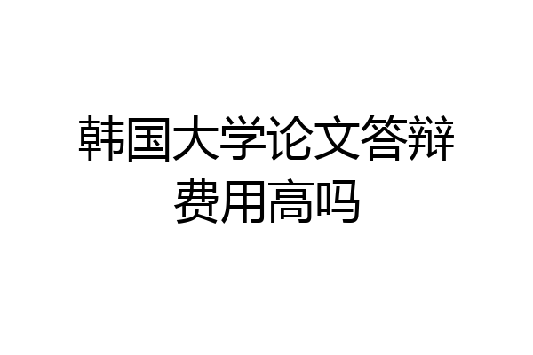 韩国大学论文答辩费用高吗