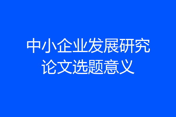 中小企业发展研究论文选题意义