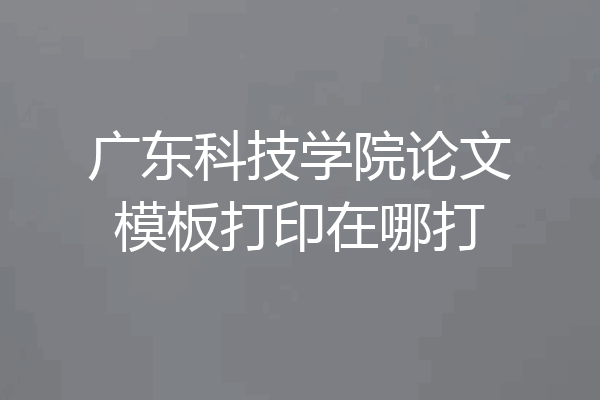 广东科技学院论文模板打印在哪打