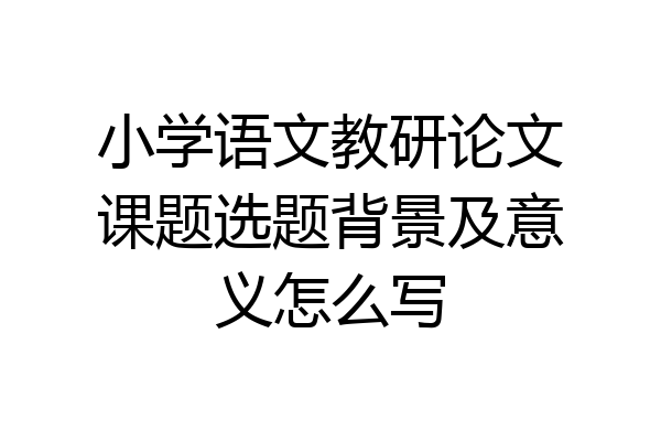 小学语文教研论文课题选题背景及意义怎么写