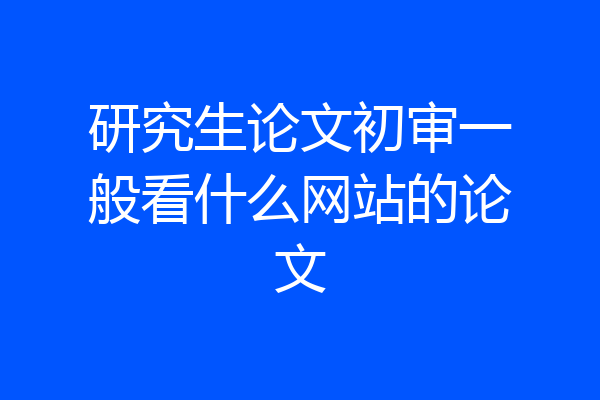 研究生论文初审一般看什么网站的论文