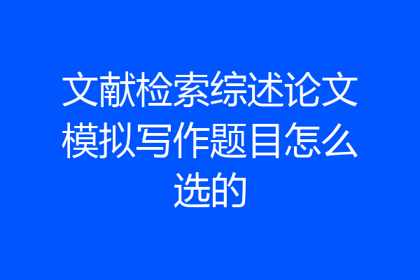 文献检索综述论文模拟写作题目怎么选的