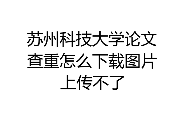 苏州科技大学论文查重怎么下载图片上传不了